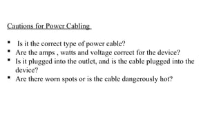 Cautions for Power Cabling
 Is it the correct type of power cable?
 Are the amps , watts and voltage correct for the device?
 Is it plugged into the outlet, and is the cable plugged into the
device?
 Are there worn spots or is the cable dangerously hot?
 