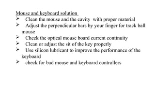 Mouse and keyboard solution
 Clean the mouse and the cavity with proper material
 Adjust the perpendicular bars by your finger for track ball
mouse
 Check the optical mouse board current continuity
 Clean or adjust the sit of the key properly
 Use silicon lubricant to improve the performance of the
keyboard
 check for bad mouse and keyboard controllers
 