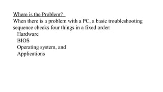 Where is the Problem?
When there is a problem with a PC, a basic troubleshooting
sequence checks four things in a fixed order:
Hardware
BIOS
Operating system, and
Applications
 