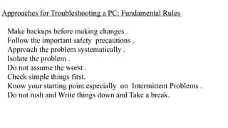 Approaches for Troubleshooting a PC: Fundamental Rules
Make backups before making changes .
Follow the important safety precautions .
Approach the problem systematically .
Isolate the problem .
Do not assume the worst .
Check simple things first.
Know your starting point especially on Intermittent Problems .
Do not rush and Write things down and Take a break.
 