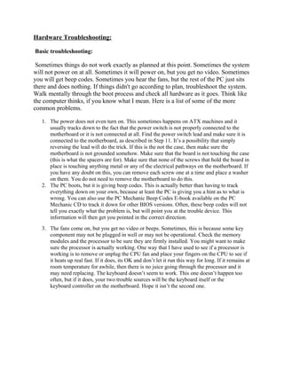 Hardware Troubleshooting:
Basic troubleshooting:
Sometimes things do not work exactly as planned at this point. Sometimes the system
will not power on at all. Sometimes it will power on, but you get no video. Sometimes
you will get beep codes. Sometimes you hear the fans, but the rest of the PC just sits
there and does nothing. If things didn't go according to plan, troubleshoot the system.
Walk mentally through the boot process and check all hardware as it goes. Think like
the computer thinks, if you know what I mean. Here is a list of some of the more
common problems.
1. The power does not even turn on. This sometimes happens on ATX machines and it
usually tracks down to the fact that the power switch is not properly connected to the
motherboard or it is not connected at all. Find the power switch lead and make sure it is
connected to the motherboard, as described in Step 11. It’s a possibility that simply
reversing the lead will do the trick. If this is the not the case, then make sure the
motherboard is not grounded somehow. Make sure that the board is not touching the case
(this is what the spacers are for). Make sure that none of the screws that hold the board in
place is touching anything metal or any of the electrical pathways on the motherboard. If
you have any doubt on this, you can remove each screw one at a time and place a washer
on them. You do not need to remove the motherboard to do this.
2. The PC boots, but it is giving beep codes. This is actually better than having to track
everything down on your own, because at least the PC is giving you a hint as to what is
wrong. You can also use the PC Mechanic Beep Codes E-book available on the PC
Mechanic CD to track it down for other BIOS versions. Often, these beep codes will not
tell you exactly what the problem is, but will point you at the trouble device. This
information will then get you pointed in the correct direction.
3. The fans come on, but you get no video or beeps. Sometimes, this is because some key
component may not be plugged in well or may not be operational. Check the memory
modules and the processor to be sure they are firmly installed. You might want to make
sure the processor is actually working. One way that I have used to see if a processor is
working is to remove or unplug the CPU fan and place your fingers on the CPU to see if
it heats up real fast. If it does, its OK and don’t let it run this way for long. If it remains at
room temperature for awhile, then there is no juice going through the processor and it
may need replacing. The keyboard doesn’t seem to work. This one doesn’t happen too
often, but if it does, your two trouble sources will be the keyboard itself or the
keyboard controller on the motherboard. Hope it isn’t the second one.
 