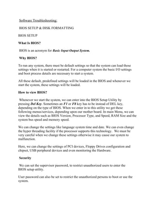 Software Troubleshooting:
BIOS SETUP & DISK FORMATTING
BIOS SETUP
What Is BIOS?
BIOS is an acronym for Basic Input Output System.
Why BIOS?
To run any system, there must be default settings so that the system can load those
settings when it is started or restarted. For a computer system the basic I/O settings
and boot process details are necessary to start a system.
All these default, predefined settings will be loaded in the BIOS and whenever we
start the system, these settings will be loaded.
How to view BIOS?
Whenever we start the system, we can enter into the BIOS Setup Utility by
pressing Del Key. Sometimes an F1 or F8 key has to be instead of DEL key,
depending on the type of BIOS. When we enter in to this utility we get these
following menus/services, depending upon our mother board. In main Menu, we can
view the details such as BIOS Version, Processor Type, and Speed, RAM Size and the
system bus speed and memory speed.
We can change the settings like language system time and date. We can even change
the hyper threading facility if the processor supports this technology. We must be
very careful when we change these settings otherwise it may cause our system to
malfunction.
Here, we can change the settings of PCI devices, Floppy Drives configuration and
chipset, USB peripheral devices and even monitoring the Hardware.
Security
We can set the supervisor password, to restrict unauthorized users to enter the
BIOS setup utility.
User password can also be set to restrict the unauthorized persons to boot or use the
system.
 