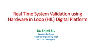 Real Time System Validation using
Hardware in Loop (HIL) Digital Platform
Dr. Shimi S.L
Assistant Professor
Electrical Engineering Dept
NITTTR, Chandigarh
 