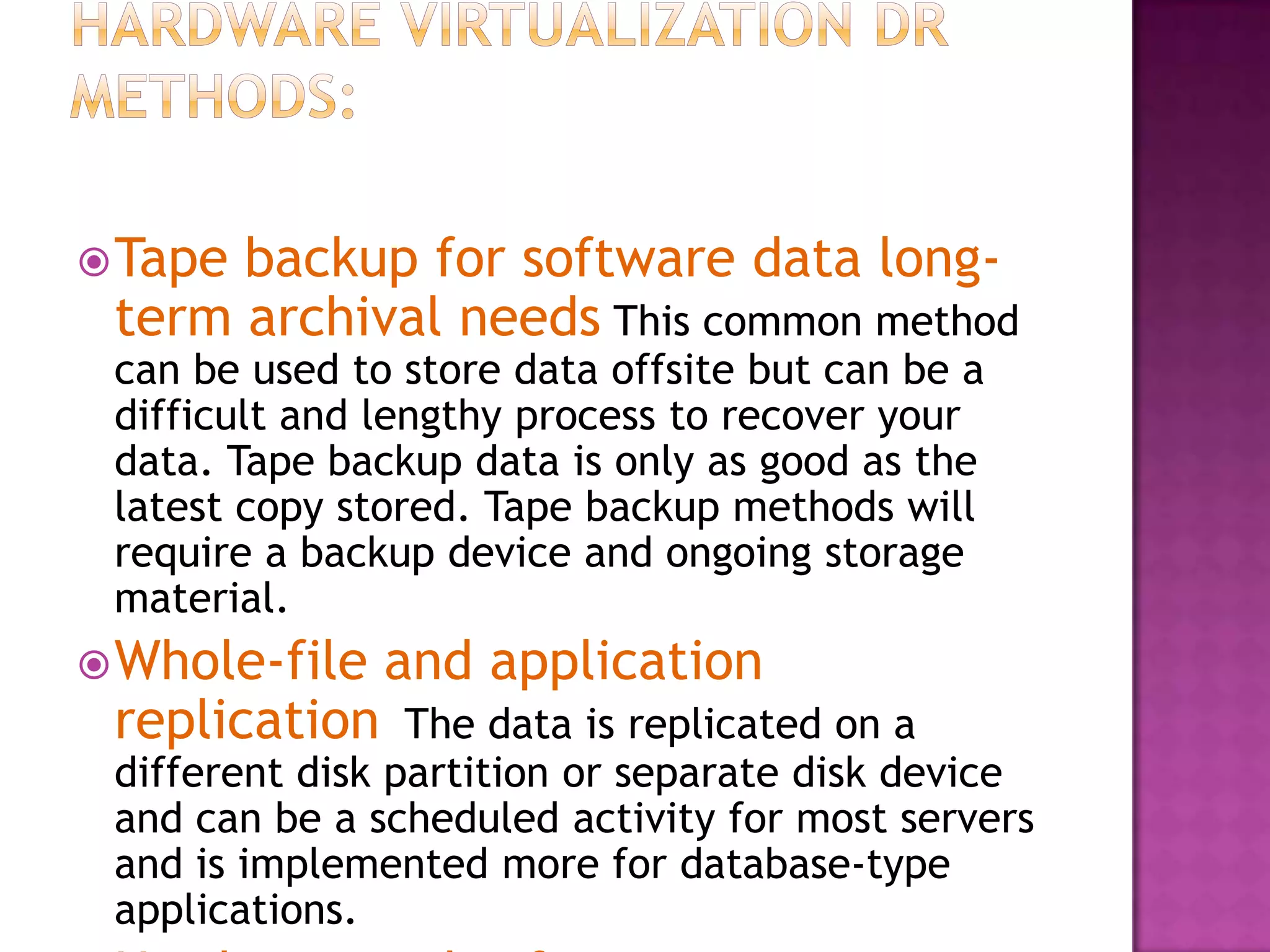 Tape backup for software data long-
term archival needs This common method
can be used to store data offsite but can be a
difficult and lengthy process to recover your
data. Tape backup data is only as good as the
latest copy stored. Tape backup methods will
require a backup device and ongoing storage
material.
Whole-file and application
replication The data is replicated on a
different disk partition or separate disk device
and can be a scheduled activity for most servers
and is implemented more for database-type
applications.
 