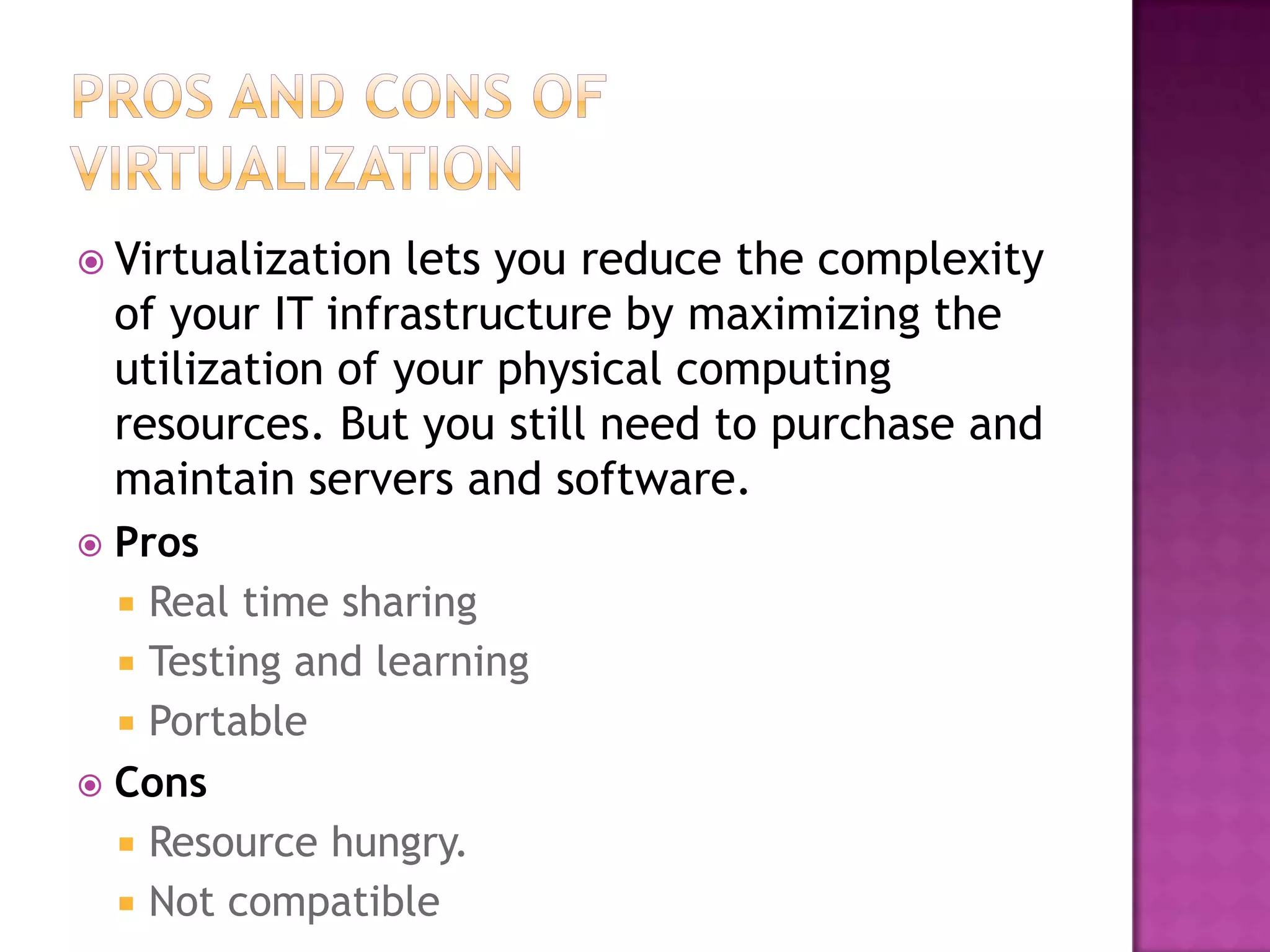 Virtualization lets you reduce the complexity
of your IT infrastructure by maximizing the
utilization of your physical computing
resources. But you still need to purchase and
maintain servers and software.
 Pros
 Real time sharing
 Testing and learning
 Portable
 Cons
 Resource hungry.
 Not compatible
 