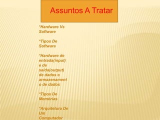 Assuntos A Tratar
*Hardware Vs
Software
*Tipos De
Software
*Hardware de
entrada(input)
e de
saida(output)
de dados e
armazenament
o de dados
*Tipos De
Memórias
*Arquitetura De
Um
Computador
 