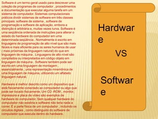 Software é um termo geral usado para descrever uma
coleção de programas de computador , procedimentos
e documentação que executar alguma tarefa em um
sistema de computador. Sistemas computacionais
práticos dividir sistemas de software em três classes
principais: software de sistema , software de
programação e software de aplicação, embora a
distinção é arbitrária e, muitas vezes turva. Software é
uma seqüência ordenada de instruções para alterar o
estado do hardware do computador em uma
determinada seqüência . Normalmente é escrito em
linguagens de programação de alto nível que são mais
fáceis e mais eficiente para os seres humanos de usar
( mais próximas da linguagem natural) do que em
linguagem de máquina . Linguagens de alto nível são
compilados ou interpretados em código objeto em
linguagem de máquina . Software também pode ser
escrito em uma linguagem de montagem ,
essencialmente , uma representação mnemônica de
uma linguagem de máquina, utilizando um alfabeto
linguagem natural.
Hardware é melhor descrito como um dispositivo que
está fisicamente conectado ao computador ou algo que
pode ser tocado fisicamente. Um CD -ROM , monitor,
impressora e placa de vídeo são exemplos de
hardware do computador. Sem qualquer hardware do
computador não existiria e software não teria nada a
correr. É a parte física de um computador , incluindo os
circuitos digitais , como distinguido do software de
computador que executa dentro do hardware.
Hardwar
e
VS
Softwar
e
 