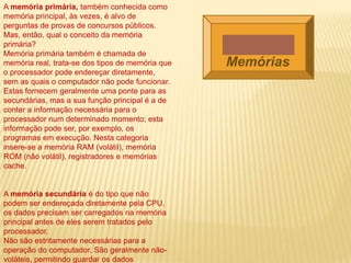 A memória primária, também conhecida como
memória principal, às vezes, é alvo de
perguntas de provas de concursos públicos.
Mas, então, qual o conceito da memória
primária?
Memória primária também é chamada de
memória real, trata-se dos tipos de memória que
o processador pode endereçar diretamente,
sem as quais o computador não pode funcionar.
Estas fornecem geralmente uma ponte para as
secundárias, mas a sua função principal é a de
conter a informação necessária para o
processador num determinado momento; esta
informação pode ser, por exemplo, os
programas em execução. Nesta categoria
insere-se a memória RAM (volátil), memória
ROM (não volátil), registradores e memórias
cache.
A memória secundária é do tipo que não
podem ser endereçada diretamente pela CPU,
os dados precisam ser carregados na memória
principal antes de eles serem tratados pelo
processador.
Não são estritamente necessárias para a
operação do computador. São geralmente não-
voláteis, permitindo guardar os dados
Memórias
 