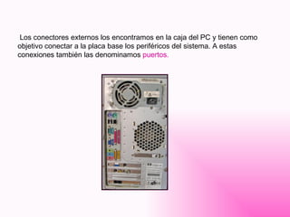 Los conectores externos los encontramos en la caja del PC y tienen como objetivo conectar a la placa base los periféricos del sistema. A estas conexiones también las denominamos  puertos. 