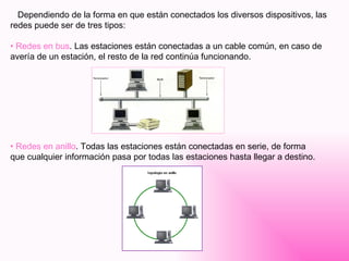Dependiendo de la forma en que están conectados los diversos dispositivos, las redes puede ser de tres tipos: Redes en bus . Las estaciones están conectadas a un cable común, en caso de avería de un estación, el resto de la red continúa funcionando. Redes en anillo . Todas las estaciones están conectadas en serie, de forma que cualquier información pasa por todas las estaciones hasta llegar a destino. 