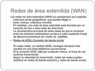 Redes de área extendida (WAN)Las redes de área extendida (WAN) se caracterizan por englobar extensas zonas geográficas, que pueden llegar a tener, incluso, cobertura mundial.En realidad, una rede de área extendida está formada por un conjunto de dos o más redes de área local.La característica principal de estas redes es que la conexión entre los distintos ordenadores se lleva a cabo mediante líneas de telecomunicaciones por medio de  satélites.Redes de ADSL-Conexión de banda anchaEn estas redes, un módem ADSL consigue introducir tres canales en una línea telefónica convencional.Si la conexión ADSL falla por cualquier motivo, la línea de voz continúa funcionando.Según la velocidad de transmisión, todas las redes pueden clasificar en redes de banda estrecha y redes de banda ancha.