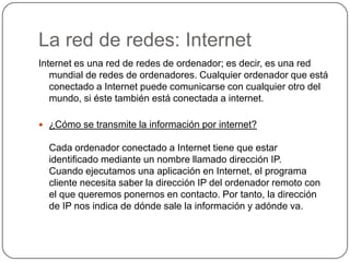 La red de redes: InternetInternet es una red de redes de ordenador; es decir, es una red mundial de redes de ordenadores. Cualquier ordenador que está conectado a Internet puede comunicarse con cualquier otro del mundo, si éste también está conectada a internet.¿Cómo se transmite la información por internet?Cada ordenador conectado a Internet tiene que estar identificado mediante un nombre llamado dirección IP.Cuando ejecutamos una aplicación en Internet, el programa cliente necesita saber la dirección IP del ordenador remoto con el que queremos ponernos en contacto. Por tanto, la dirección de IP nos indica de dónde sale la información y adónde va.