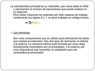 La característica principal es su velocidad, que viene dada en GHz y representan el número de operaciones que puede realizar en un segundo.Pero estas máquinas tan potentes son sólo capaces de trabajar combinando los dígitos 0 y 1, es decir trabajan en código binario.Las memoriasSon unos componentes que se utilizan para almacenar los datos que emplea el ordenador. Hay dos tipos de memorias: la interna y la externa. La memoria interna está formada por unos chips directamente conectados con el procesador, y la externa, por unos dispositivos que necesitan un adaptador para ser conectados al procesador.