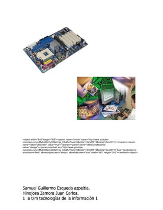 <object width="640" height="505"><param name="movie" value="http://www.youtube-
nocookie.com/v/Mv9463LXyCE&hl=es_ES&fs=1&rel=0&color1=0x5d1719&color2=0xcd311b"></param><param
name="allowFullScreen" value="true"></param><param name="allowscriptaccess"
value="always"></param><embed src="http://www.youtube-
nocookie.com/v/Mv9463LXyCE&hl=es_ES&fs=1&rel=0&color1=0x5d1719&color2=0xcd311b" type="application/x-
shockwave-flash" allowscriptaccess="always" allowfullscreen="true" width="640" height="505"></embed></object>




Samuel Guillermo Esqueda azpeitia.
Hinojosa Zamora Juan Carlos.
1 a t/m tecnologías de la información 1
 