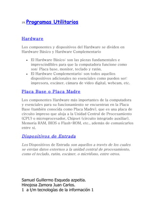 19.   Programas Utilitarios


Hardware

Los componentes y dispositivos del Hardware se dividen en
Hardware Básico y Hardware Complementario

      •   El Hardware Básico: son las piezas fundamentales e
          imprescindibles para que la computadora funcione como
          son: Placa base, monitor, teclado y ratón.
      •   El Hardware Complementario: son todos aquellos
          dispositivos adicionales no esenciales como pueden ser:
          impresora, escáner, cámara de vídeo digital, webcam, etc.

Placa Base o Placa Madre

Los componentes Hardware más importantes de la computadora
y esenciales para su funcionamiento se encuentran en la Placa
Base (también conocida como Placa Madre), que es una placa de
circuito impreso que aloja a la Unidad Central de Procesamiento
(CPU) o microprocesador, Chipset (circuito integrado auxiliar),
Memoria RAM, BIOS o Flash-ROM, etc., además de comunicarlos
entre sí.

Dispositivos de Entrada
Los Dispositivos de Entrada son aquellos a través de los cuales
se envían datos externos a la unidad central de procesamiento,
como el teclado, ratón, escáner, o micrófono, entre otros.




Samuel Guillermo Esqueda azpeitia.
Hinojosa Zamora Juan Carlos.
1 a t/m tecnologías de la información 1
 