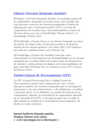Chipset (Circuito Integrado Auxiliar)
El Chipset o Circuito Integrado Auxiliar es la médula espinal de
la computadora, integrado en la placa base, hace posible que
esta funcione como eje del sistema permitiendo el tráfico de
información entre el microprocesador (CPU) y el resto de
componentes de la placa base, interconectándolos a través de
diversos buses que son: el Northbridge (Puente Norte) y el
Southbridge (Puente Sur).

El Northbridge o Puente Norte es un circuito integrado que hace
de puente de enlace entre el microprocesador y la memoria
además de las tarjetas gráficas o de vídeo AGP o PCI-Express,
así como las comunicaciones con el Puente Sur.

El Southbridge o Puente Sur (también conocido como
Concentrador de Controladores de Entrada/Salida), es un circuito
integrado que coordina dentro de la placa base los dispositivos
de entrada y salida además de algunas otras funcionalidades de
baja velocidad. El Puente Sur se comunica con la CPU a través
del Puente Norte.

Unidad Central de Procesamiento (CPU)
La CPU (Central Processing Unit o Unidad Central de
Procesamiento) puede estar compuesta por uno o varios
microprocesadores de circuitos integrados que se encargan de
interpretar y ejecutar instrucciones, y de administrar, coordinar
y procesar datos, es en definitiva el cerebro del sistema de la
computadora. Además, la velocidad de la computadora depende
de la velocidad de la CPU o microprocesador que se mide en
Mhz (unidad de medida de la velocidad de procesamiento). Se
divide en varios registros:



Samuel Guillermo Esqueda azpeitia.
Hinojosa Zamora Juan Carlos.
1 a t/m tecnologías de la información 1
 