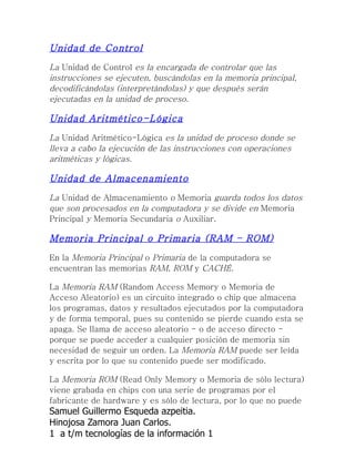 Unidad de Control
La Unidad de Control es la encargada de controlar que las
instrucciones se ejecuten, buscándolas en la memoria principal,
decodificándolas (interpretándolas) y que después serán
ejecutadas en la unidad de proceso.

Unidad Aritmético-Lógica
La Unidad Aritmético-Lógica es la unidad de proceso donde se
lleva a cabo la ejecución de las instrucciones con operaciones
aritméticas y lógicas.

Unidad de Almacenamiento
La Unidad de Almacenamiento o Memoria guarda todos los datos
que son procesados en la computadora y se divide en Memoria
Principal y Memoria Secundaria o Auxiliar.

Memoria Principal o Primaria (RAM – ROM)
En la Memoria Principal o Primaria de la computadora se
encuentran las memorias RAM, ROM y CACHÉ.

La Memoria RAM (Random Access Memory o Memoria de
Acceso Aleatorio) es un circuito integrado o chip que almacena
los programas, datos y resultados ejecutados por la computadora
y de forma temporal, pues su contenido se pierde cuando esta se
apaga. Se llama de acceso aleatorio - o de acceso directo -
porque se puede acceder a cualquier posición de memoria sin
necesidad de seguir un orden. La Memoria RAM puede ser leída
y escrita por lo que su contenido puede ser modificado.

La Memoria ROM (Read Only Memory o Memoria de sólo lectura)
viene grabada en chips con una serie de programas por el
fabricante de hardware y es sólo de lectura, por lo que no puede
Samuel Guillermo Esqueda azpeitia.
Hinojosa Zamora Juan Carlos.
1 a t/m tecnologías de la información 1
 