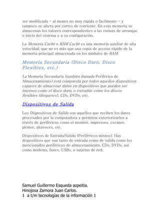 ser modificada - al menos no muy rápida o fácilmente - y
tampoco se altera por cortes de corriente. En esta memoria se
almacenan los valores correspondientes a las rutinas de arranque
o inicio del sistema y a su configuración.

La Memoria Caché o RAM Caché es una memoria auxiliar de alta
velocidad, que no es más que una copia de acceso rápido de la
memoria principal almacenada en los módulos de RAM.

Memoria Secundaria (Disco Duro, Disco
Flexibles, etc.)
La Memoria Secundaria (también llamada Periférico de
Almacenamiento) está compuesta por todos aquellos dispositivos
capaces de almacenar datos en dispositivos que pueden ser
internos como el disco duro, o extraíble como los discos
flexibles (disquetes), CDs, DVDs, etc.

Dispositivos de Salida
Los Dispositivos de Salida son aquellos que reciben los datos
procesados por la computadora y permiten exteriorizarlos a
través de periféricos como el monitor, impresora, escáner,
plotter, altavoces, etc.

Dispositivos de Entrada/Salida (Periféricos mixtos): Hay
dispositivos que son tanto de entrada como de salida como los
mencionados periféricos de almacenamiento, CDs, DVDs, así
como módems, faxes, USBs, o tarjetas de red.




Samuel Guillermo Esqueda azpeitia.
Hinojosa Zamora Juan Carlos.
1 a t/m tecnologías de la información 1
 