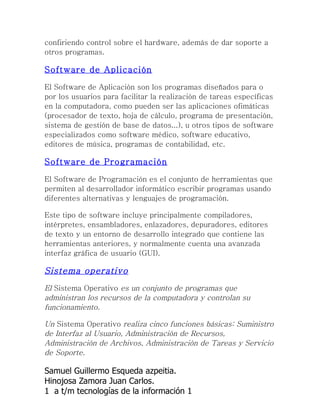 confiriendo control sobre el hardware, además de dar soporte a
otros programas.

Software de Aplicación

El Software de Aplicación son los programas diseñados para o
por los usuarios para facilitar la realización de tareas específicas
en la computadora, como pueden ser las aplicaciones ofimáticas
(procesador de texto, hoja de cálculo, programa de presentación,
sistema de gestión de base de datos...), u otros tipos de software
especializados como software médico, software educativo,
editores de música, programas de contabilidad, etc.

Software de Programación

El Software de Programación es el conjunto de herramientas que
permiten al desarrollador informático escribir programas usando
diferentes alternativas y lenguajes de programación.

Este tipo de software incluye principalmente compiladores,
intérpretes, ensambladores, enlazadores, depuradores, editores
de texto y un entorno de desarrollo integrado que contiene las
herramientas anteriores, y normalmente cuenta una avanzada
interfaz gráfica de usuario (GUI).

Sistema operativo
El Sistema Operativo es un conjunto de programas que
administran los recursos de la computadora y controlan su
funcionamiento.

Un Sistema Operativo realiza cinco funciones básicas: Suministro
de Interfaz al Usuario, Administración de Recursos,
Administración de Archivos, Administración de Tareas y Servicio
de Soporte.

Samuel Guillermo Esqueda azpeitia.
Hinojosa Zamora Juan Carlos.
1 a t/m tecnologías de la información 1
 