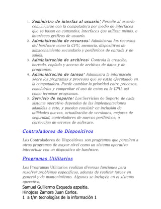 1.   Suministro de interfaz al usuario: Permite al usuario
       comunicarse con la computadora por medio de interfaces
       que se basan en comandos, interfaces que utilizan menús, e
       interfaces gráficas de usuario.
  2.   Administración de recursos: Administran los recursos
       del hardware como la CPU, memoria, dispositivos de
       almacenamiento secundario y periféricos de entrada y de
       salida.
  3.   Administración de archivos: Controla la creación,
       borrado, copiado y acceso de archivos de datos y de
       programas.
  4.   Administración de tareas: Administra la información
       sobre los programas y procesos que se están ejecutando en
       la computadora. Puede cambiar la prioridad entre procesos,
       concluirlos y comprobar el uso de estos en la CPU, así
       como terminar programas.
  5.   Servicio de soporte: Los Servicios de Soporte de cada
       sistema operativo dependen de las implementaciones
       añadidas a este, y pueden consistir en inclusión de
       utilidades nuevas, actualización de versiones, mejoras de
       seguridad, controladores de nuevos periféricos, o
       corrección de errores de software.

Controladores de Dispositivos
Los Controladores de Dispositivos son programas que permiten a
otros programas de mayor nivel como un sistema operativo
interactuar con un dispositivo de hardware.

Programas Utilitarios
Los Programas Utilitarios realizan diversas funciones para
resolver problemas específicos, además de realizar tareas en
general y de mantenimiento. Algunos se incluyen en el sistema
operativo.
Samuel Guillermo Esqueda azpeitia.
Hinojosa Zamora Juan Carlos.
1 a t/m tecnologías de la información 1
 