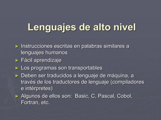 Lenguajes de alto nivel
► Instrucciones escritas en palabras similares a
  lenguajes humanos
► Fácil aprendizaje
► Los programas son transportables
► Deben ser traducidos a lenguaje de máquina, a
  través de los traductores de lenguaje (compiladores
  e intérpretes)
► Algunos de ellos son: Basic, C, Pascal, Cobol,
  Fortran, etc.
 