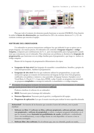 Apuntes hardware y software del PC




         Para que todo el conjunto de elementos pueda funcionar se necesita ENERGÍA. Esta función
la realiza la fuente de alimentación, que transforma los 230 v de corriente alterna en 5 v y 12 v de
corriente continua que necesita el equipo.


SOFTWARE DEL ORDENADOR

        Un ordenador no procesa instrucciones ambiguas: hay que indicarle lo que se quiere con su
propio lenguaje y de manera precisa. El ordenador solo entiende el lenguaje máquina o código
máquina, compuesto por combinaciones de 0 y 1, pero incomprensible para el programador cuando
tiene que comunicarse con el ordenador. Para solucionar este problema se diseñaron los lenguajes de
programación, que funcionan con un código familiar para el programador y que luego se traduce en
código máquina.
       Dentro de los lenguajes de programación diferenciamos dos tipos:


   ●   Lenguajes de bajo nivel: Son lenguajes de ensamble o ensambladores. Sencillos y propios de
       cada microprocesador, facilitan la programación.
   ●   Lenguajes de alto nivel: Son los que realmente utilizan los programadores, ya que cada
       instrucción agrupa un conjunto de instrucciones de lenguaje de bajo nivel. Son programas
       codificados con palabras y números y muy parecidos al lenguaje humano. Ejemplos son el
       Visual Basic, C, Pascal, C++, Logo, Java, HTML o php. Cuando un programa esta terminado
       un programa compilador se encarga de traducirlo a ensamblador o a código máquina.
 El conjunto de programas (conjunto de instrucciones) que ponen en funcionamiento el ordenador,
para que pueda procesar datos es lo que denominamos software.
       Podemos clasificar el software de un ordenador:
   ●   BIOS: Necesario para el arranque del ordenador.
   ●   Sistemas Operativos: Necesario para la gestión y configuración del equipo.
   ●   Programas de aplicación: Los que el usuario necesita para realizar la tarea específica deseada.

   Aclaración!! En función de las licencias que concede el autor del software, este se puede
   clasificar:
   •   Software no libre: El software no libre, software propietario, software privado, software
       con propietario o software de propiedad; se refiere a cualquier programa informático en el
       que los usuarios tienen limitadas las posibilidades de usarlo, modificarlo o redistribuirlo
       (con o sin modificaciones), o cuyo código fuente no está disponible o el acceso a éste se
       encuentra restringido.
   •   Software libre (free software): Es el software que, una vez obtenido, puede ser usado,
 