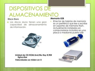 DISPOSITIVOS DE ALMACENAMIENTOMemoria USBEl lector de tarjetas de memoria es un periférico que lee o escribe en soportes de memoria flash. Actualmente instalados en computadoras incluidos en una placa o mediante puerto USB Disco DuroLos discos duros tienen una gran capacidad de almacenamiento de información.Unidad de CD ROM/dvd/BluRay R/RW lighscribeVelocidades se miden en X
