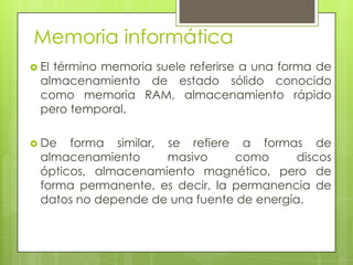 Memoria informáticaEl término memoria suele referirse a una forma de almacenamiento de estado sólido conocido como memoria RAM, almacenamiento rápido pero temporal. De forma similar, se refiere a formas de almacenamiento masivo como discos ópticos, almacenamiento magnético, pero de forma permanente, es decir, la permanencia de  datos no depende de una fuente de energía. 