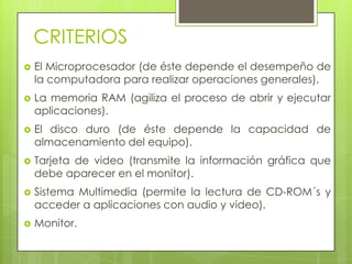 CRITERIOSEl Microprocesador (de éste depende el desempeño de la computadora para realizar operaciones generales).La memoria RAM (agiliza el proceso de abrir y ejecutar aplicaciones).El disco duro (de éste depende la capacidad de almacenamiento del equipo). Tarjeta de video (transmite la información gráfica que debe aparecer en el monitor).Sistema Multimedia (permite la lectura de CD-ROM´s y acceder a aplicaciones con audio y video).Monitor.