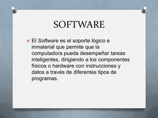 SOFTWAREEl Software es el soporte lógico e inmaterial que permite que la computadora pueda desempeñar tareas inteligentes, dirigiendo a los componentes físicos o hardware con instrucciones y datos a través de diferentes tipos de programas.