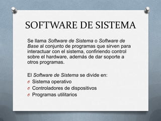 SOFTWARE DE SISTEMASe llama Software de Sistema o Software de Base al conjunto de programas que sirven para interactuar con el sistema, confiriendo control sobre el hardware, además de dar soporte a otros programas.El Software de Sistema se divide en:Sistema operativoControladores de dispositivosProgramas utilitarios