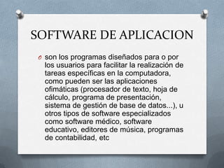 SOFTWARE DE APLICACIONson los programas diseñados para o por los usuarios para facilitar la realización de tareas específicas en la computadora, como pueden ser las aplicaciones ofimáticas (procesador de texto, hoja de cálculo, programa de presentación, sistema de gestión de base de datos...), u otros tipos de software especializados como software médico, software educativo, editores de música, programas de contabilidad, etc