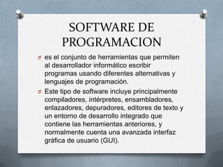 SOFTWARE DE PROGRAMACIONes el conjunto de herramientas que permiten al desarrollador informático escribir programas usando diferentes alternativas y lenguajes de programación.Este tipo de software incluye principalmente compiladores, intérpretes, ensambladores, enlazadores, depuradores, editores de texto y un entorno de desarrollo integrado que contiene las herramientas anteriores, y normalmente cuenta una avanzada interfaz gráfica de usuario (GUI).