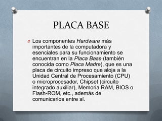 PLACA BASELos componentes Hardware más importantes de la computadora y esenciales para su funcionamiento se encuentran en la Placa Base (también conocida como Placa Madre), que es una placa de circuito impreso que aloja a la Unidad Central de Procesamiento (CPU) o microprocesador, Chipset (circuito integrado auxiliar), Memoria RAM, BIOS o Flash-ROM, etc., además de comunicarlos entre sí.