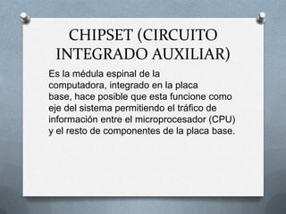 CHIPSET (CIRCUITO INTEGRADO AUXILIAR)Es la médula espinal de la computadora, integrado en la placa base, hace posible que esta funcione como eje del sistema permitiendo el tráfico de información entre el microprocesador (CPU) y el resto de componentes de la placa base.