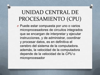 UNIDAD CENTRAL DE PROCESAMIENTO (CPU)Puede estar compuesta por uno o varios microprocesadores de circuitos integrados que se encargan de interpretar y ejecutar instrucciones, y de administrar, coordinar y procesar datos, es en definitiva el cerebro del sistema de la computadora. además, la velocidad de la computadora depende de la velocidad de la CPU o microprocesador