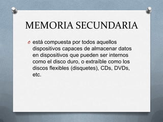 MEMORIA SECUNDARIAestá compuesta por todos aquellos dispositivos capaces de almacenar datos en dispositivos que pueden ser internos como el disco duro, o extraíble como los discos flexibles (disquetes), CDs, DVDs, etc.