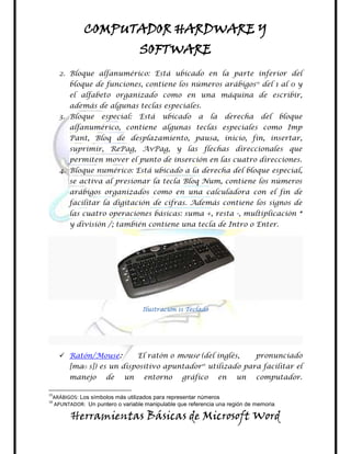 COMPUTADOR HARDWARE Y
                                SOFTWARE
     2. Bloque alfanumérico: Está ubicado en la parte inferior del
       bloque de funciones, contiene los números arábigos15 del 1 al 0 y
       el alfabeto organizado como en una máquina de escribir,
       además de algunas teclas especiales.
     3. Bloque    especial:     Está     ubicado      a     la    derecha    del     bloque
       alfanumérico, contiene algunas teclas especiales como Imp
       Pant, Bloq de desplazamiento, pausa, inicio, fin, insertar,
       suprimir, RePag, AvPag, y las flechas direccionales que
       permiten mover el punto de inserción en las cuatro direcciones.
     4. Bloque numérico: Está ubicado a la derecha del bloque especial,
       se activa al presionar la tecla Bloq Num, contiene los números
       arábigos organizados como en una calculadora con el fin de
       facilitar la digitación de cifras. Además contiene los signos de
       las cuatro operaciones básicas: suma +, resta -, multiplicación *
       y división /; también contiene una tecla de Intro o Enter.




                                 Ilustración 11 Teclado




      Ratón/Mouse:             El ratón o mouse (del inglés,               pronunciado
       [maʊ s]) es un dispositivo apuntador utilizado para facilitar el
                                                       16


       manejo       de     un     entorno       gráfico          en   un    computador.

15
 ARÁBIGOS: Los símbolos más utilizados para representar números
16
 APUNTADOR: Un puntero o variable manipulable que referencia una región de memoria

        Herramientas Básicas de Microsoft Word
 