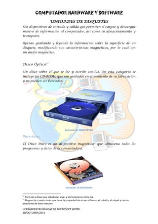 COMPUTADOR HARDWARE Y SOFTWARE
                          UNIDADES DE DISQUETES
Son dispositivos de entrada y salida que permiten el cargue y descargue
masivo de información al computador, así como su almacenamiento y
transporte.

Operan grabando y leyendo la información sobre la superficie de un
disquete, modificando sus características magnéticas, por lo cual son
un medio magnético.



Disco Óptico 13

Un disco sobre el que se lee y escribe con luz. En esta categoría se
incluye los CD-ROMs, que son grabados en el momento de su fabricación
y no pueden ser borrados.




                                        Ilustración 12 DISCO ÓPTICO

Disco duro .

El Disco Duro es un dispositivo magnético14 que almacena todos los
programas y datos de la computadora.




                                        Ilustración 13 DISCO DURO


13
  Parte de la física que estudia las leyes y los fenómenos de la luz.
14
  Magnetita o piedra imán que tiene la propiedad de atraer el hierro, el cobalto, el níquel y ciertas
aleaciones de estos metales

HERRAMIENTAS BÁSICAS DE MICROSOFT WORD
20/OCTUBRE/2011
 