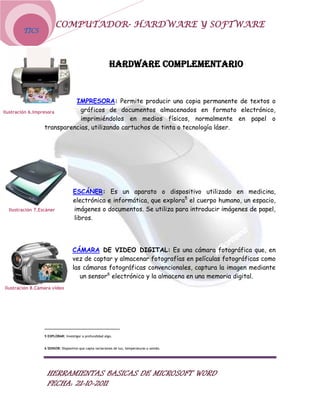 COMPUTADOR- HARDWARE Y SOFTWARE
        TICS




                                                          HARDWARE COMPLEMENTARIO


                             IMPRESORA: Permite producir una copia permanente de textos o
Ilustración 6.Impresora        gráficos de documentos almacenados en formato electrónico,
                               imprimiéndolos en medios físicos, normalmente en papel o
                   transparencias, utilizando cartuchos de tinta o tecnología láser.




                                   ESCÁNER: Es un aparato o dispositivo utilizado en medicina,
                                   electrónica e informática, que explora5 el cuerpo humano, un espacio,
 Ilustración 7.Escáner             imágenes o documentos. Se utiliza para introducir imágenes de papel,
                                   libros.




                                  CÁMARA DE VIDEO DIGITAL: Es una cámara fotográfica que, en
                                  vez de captar y almacenar fotografías en películas fotográficas como
                                  las cámaras fotográficas convencionales, captura la imagen mediante
                                     un sensor6 electrónico y la almacena en una memoria digital.
Ilustración 8.Cámara video




                 5 EXPLORAR: Investigar a profundidad algo.


                 6 SENSOR: Dispositivo que capta variaciones de luz, temperaturas o sonido.




                  HERRAMIENTAS BASICAS DE MICROSOFT WORD
                  FECHA: 21-10-2011
 