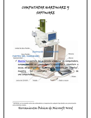 COMPUTADOR HARDWARE Y
                                    SOFTWARE




                              Ilustración 1 HARDWARE

PARTES DEL HARDWARE:

     Monitor:La pantalla del ordenador o monitor de computadora,
        aunque también es común llamarlo «pantalla» o «monitor» a
        secas, es un dispositivo de salida que, mediante una interfaz2,
        muestra            los       resultados            del        procesamiento               de
        una computadora.




2
 INTERFAZ: es la conexión entre dos ordenadores o maquinas de cualquier tipo dando una comunicación
entre distintos niveles.

        Herramientas Básicas de Microsoft Word
 