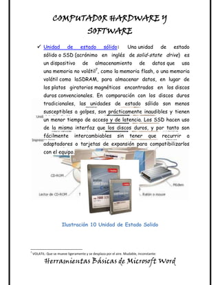 COMPUTADOR HARDWARE Y
                                        SOFTWARE
       Unidad             de      estado          sólido:        Una unidad             de   estado
           sólido o SSD (acrónimo en inglés de solid-state drive) es
           un dispositivo            de      almacenamiento               de       datos que        usa
           una memoria no volátil7, como la memoria flash, o una memoria
           volátil como laSDRAM, para almacenar datos, en lugar de
           los platos giratorios magnéticos encontrados en los discos
           duros convencionales. En comparación con los discos duros
           tradicionales, las unidades de estado sólido son menos
           susceptibles a golpes, son prácticamente inaudibles y tienen
           un menor tiempo de acceso y de latencia. Los SSD hacen uso
           de la misma interfaz que los discos duros, y por tanto son
           fácilmente           intercambiables             sin     tener       que      recurrir    a
           adaptadores o tarjetas de expansión para compatibilizarlos
           con el equipo.




                       Ilustración 10 Unidad de Estado Solido




7
    VOLATIL: Que se mueve ligeramente y se desplaza por el aire. Mudable, inconstante:

           Herramientas Básicas de Microsoft Word
 