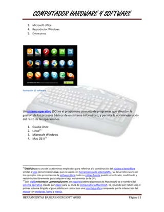 COMPUTADOR HARDWARE Y SOFTWARE
     3. Microsoft office
     4. Reproductor Windows
     5. Entre otros




Ilustración 15 software




Un sistema operativo (SO) es el programa o conjunto de programas que efectúan la
gestión de los procesos básicos de un sistema informático, y permite la normal ejecución
del resto de las operaciones.

     1.   Guada Linex
     2.   Linux21
     3.   Microsoft Windows
     4.   Mac OS X22




21
  GNU/Linux es uno de los términos empleados para referirse a la combinación del núcleo o kernellibre
similar a Unix denominado Linux, que es usado con herramientas de sistemaGNU. Su desarrollo es uno de
los ejemplos más prominentes de software libre; todo su código fuente puede ser utilizado, modificado y
redistribuido libremente por cualquiera bajo los términos de la GPL
22
   (del inglésMacintosh OperatingSystem, en españolSistema Operativo de Macintosh) es el nombre del
sistema operativo creado por Apple para su línea de computadorasMacintosh. Es conocido por haber sido el
primer sistema dirigido al gran público en contar con una interfaz gráfica compuesta por la interacción del
mouse con ventanas, Icono y menús.

HERRAMIENTAS BASICAS MICROSOFT WORD                                                             Página 11
 