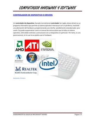COMPUTADOR HARDWARE Y SOFTWARE
CONTROLADOR DE DISPOSITIVO O DRIVERS


Un controlador de dispositivo, llamado normalmente controlador (en inglés, device driver) es un
programa informático que permite al sistema operativo interactuar con un periférico, haciendo
una abstracción del hardware y proporcionando una interfaz -posiblemente estandarizada- para
usarlo. Se puede esquematizar como un manual de instrucciones que le indica al sistema
operativo, cómo debe controlar y comunicarse con un dispositivo en particular. Por tanto, es una
pieza esencial, sin la cual no se podría usar el hardware.




Ilustración 17 drivers




HERRAMIENTAS BASICAS MICROSOFT WORD                                                    Página 13
 