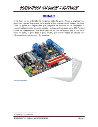 COMPUTADOR HARDWARE Y SOFTWARE
                                   Hardware
El hardware de un ordenador lo componen todas las partes físicas y tangibles1 que
componen todo el sistema que hace posible el funcionamiento del proceso de datos.
Entre las partes más importantes que componen el hardware de un ordenador se
encuentra el procesador o microprocesador, antiguamente conocido como CPU “Unidad
Central de Procesamiento”, que es el cerebro o corazón del sistema, por el cual pasan
todos los datos, la placa base, o placa madre, que contiene todos los circuitos que
interconectan los componentes del hardware.




Ilustración 1 hardware




1
Es todo lo que se puede tocar

HERRAMIENTAS BASICAS MICROSOFT WORD                                          Página 3
 