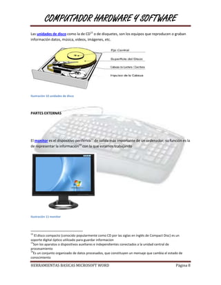 COMPUTADOR HARDWARE Y SOFTWARE
Las unidades de disco como la de CD12 o de disquetes, son los equipos que reproducen o graban
información datos, música, videos, imágenes, etc.




Ilustración 10 unidades de disco




PARTES EXTERNAS




El monitor es el dispositivo periférico13 de salida más importante de un ordenador; su función es la
de representar la información14 con la que estamos trabajando




Ilustración 11 monitor




12
   El disco compacto (conocido popularmente como CD por las siglas en inglés de Compact Disc) es un
soporte digital óptico utilizado para guardar informacion
13
  Son los aparatos o dispositivos auxiliares e independientes conectados a la unidad central de
procesamiento
14
  Es un conjunto organizado de datos procesados, que constituyen un mensaje que cambia el estado de
conocimiento

HERRAMIENTAS BASICAS MICROSOFT WORD                                                           Página 8
 