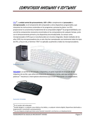 COMPUTADOR HARDWARE Y SOFTWARE


CPU15, a unidad central de procesamiento, UCP o CPU o simplemente el procesador o
microprocesador, es el componente del computador y otros dispositivos programables, que
interpreta las instrucciones contenidas en los programas y procesa los datos. Los CPU
proporcionan la característica fundamental de la computadora digital16 (la programabilidad) y son
uno de los componentes necesarios encontrados en las computadoras de cualquier tiempo, junto
con el almacenamiento primario y los dispositivos de entrada/salida. Se conoce como
microprocesador el CPU que es manufacturado con circuitos integrados. Desde mediados de los
años 1970, los microprocesadores de un solo chip han reemplazado casi totalmente todos los tipos
de CPU, y hoy en día, el término "CPU" es aplicado usualmente a todos los microprocesadores.




Ilustración 12 CPU




TECLADOes un periférico de entrada o dispositivo, en parte inspirado en el teclado de las
máquinas de escribir, que utiliza una disposición de botones o teclas, para que actúen como
palancas17 mecánicas o interruptores electrónicos que envían información a la computadora.




Ilustración 13 teclado


15
  Es el cerebro del ordenador
16
  puede designar: a cualquier cosa relativa a los dedos;; a cualquier sistema digital, dispositivos destinados a
la generación, transmisión y procesamiento
17
   es una máquina simple que tiene como función transmitir una fuerza y un desplazamiento

HERRAMIENTAS BASICAS MICROSOFT WORD                                                                   Página 9
 
