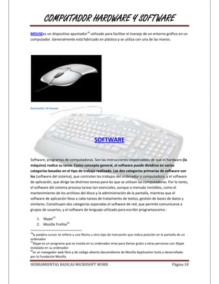 COMPUTADOR HARDWARE Y SOFTWARE
MOUSEes un dispositivo apuntador18 utilizado para facilitar el manejo de un entorno gráfico en un
computador. Generalmente está fabricado en plástico y se utiliza con una de las manos.




Ilustración 14 mouse




                                             SOFTWARE

Software, programas de computadoras. Son las instrucciones responsables de que el hardware (la
máquina) realice su tarea. Como concepto general, el software puede dividirse en varias
categorías basadas en el tipo de trabajo realizado. Las dos categorías primarias de software son
los (software del sistema), que controlan los trabajos del ordenador o computadora, y el software
de aplicación, que dirige las distintas tareas para las que se utilizan las computadoras. Por lo tanto,
el software del sistema procesa tareas tan esenciales, aunque a menudo invisibles, como el
mantenimiento de los archivos del disco y la administración de la pantalla, mientras que el
software de aplicación lleva a cabo tareas de tratamiento de textos, gestión de bases de datos y
similares. Constituyen dos categorías separadas el software de red, que permite comunicarse a
grupos de usuarios, y el software de lenguaje utilizado para escribir programascomo :

     1. Skype19
     2. Mozilla Firefox20

18
  la palabra cursor se refiere a una flecha u otro tipo de marcación que indica posición en la pantalla de un
ordenador
19
  Skype es un programa que se instala en tu ordenador sirve para llamar gratis a otras personas con Skype
instalado en su ordenador
20
  es un navegador web libre y de código abierto descendiente de Mozilla Application Suite y desarrollado
por la Fundación Mozilla

HERRAMIENTAS BASICAS MICROSOFT WORD                                                                Página 10
 
