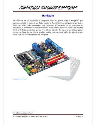 COMPUTADOR HARDWARE Y SOFTWARE
                                   Hardware
El hardware de un ordenador lo componen todas las partes físicas y tangibles1 que
componen todo el sistema que hace posible el funcionamiento del proceso de datos.
Entre las partes más importantes que componen el hardware de un ordenador se
encuentra el procesador o microprocesador, antiguamente conocido como CPU “Unidad
Central de Procesamiento”, que es el cerebro o corazón del sistema, por el cual pasan
todos los datos, la placa base, o placa madre, que contiene todos los circuitos que
interconectan los componentes del hardware.




Ilustración 1 hardware




1
Es todo lo que se puede tocar

HERRAMIENTAS BASICAS MICROSOFT WORD                                          Página 3
 