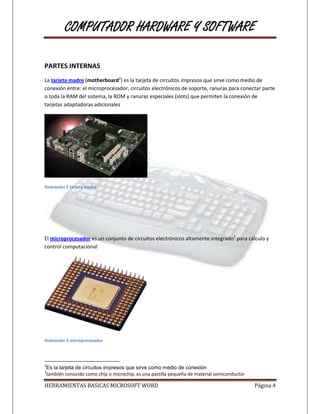 COMPUTADOR HARDWARE Y SOFTWARE

PARTES INTERNAS
La tarjeta madre (motherboard2) es la tarjeta de circuitos impresos que sirve como medio de
conexión entre: el microprocesador, circuitos electrónicos de soporte, ranuras para conectar parte
o toda la RAM del sistema, la ROM y ranuras especiales (slots) que permiten la conexión de
tarjetas adaptadoras adicionales




Ilustración 2 tarjeta madre




El microprocesador es un conjunto de circuitos electrónicos altamente integrado3 para cálculo y
control computacional




Ilustración 3 microprocesador




2
Es la tarjeta de circuitos impresos que sirve como medio de conexión
3
también conocido como chip o microchip, es una pastilla pequeña de material semiconductor

HERRAMIENTAS BASICAS MICROSOFT WORD                                                         Página 4
 